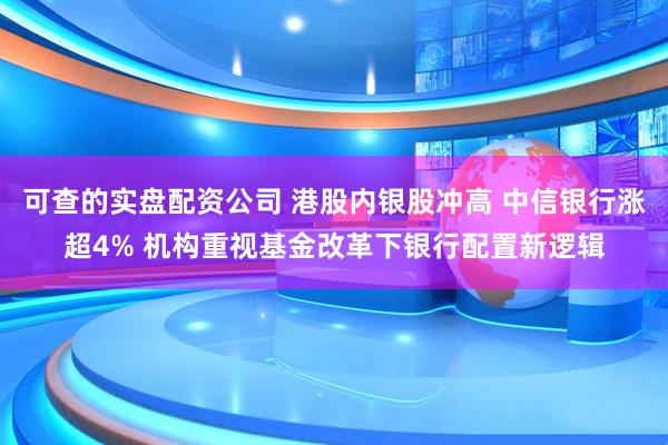 可查的实盘配资公司 港股内银股冲高 中信银行涨超4% 机构重视基金改革下银行配置新逻辑