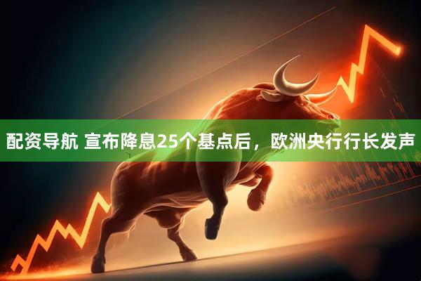 配资导航 宣布降息25个基点后，欧洲央行行长发声