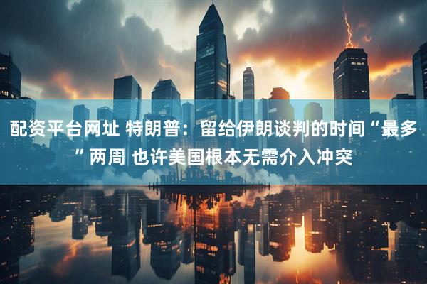 配资平台网址 特朗普：留给伊朗谈判的时间“最多”两周 也许美国根本无需介入冲突