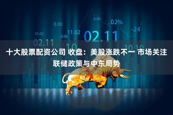 十大股票配资公司 收盘：美股涨跌不一 市场关注联储政策与中东局势