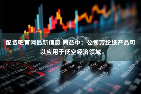 配资吧官网最新信息 同益中：公司芳纶纸产品可以应用于低空经济领域