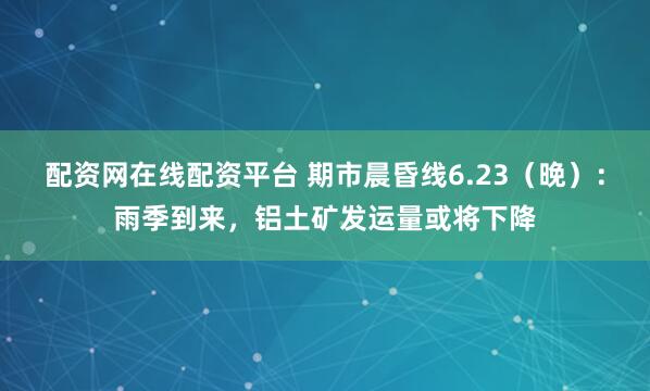 配资网在线配资平台 期市晨昏线6.23（晚）：雨季到来，铝土矿发运量或将下降