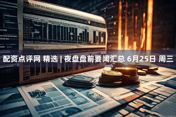 配资点评网 精选 | 夜盘盘前要闻汇总 6月25日 周三
