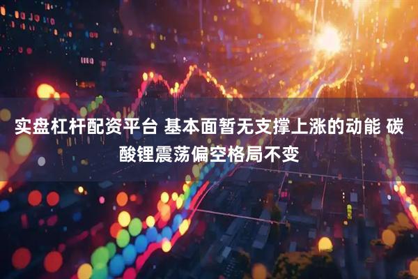 实盘杠杆配资平台 基本面暂无支撑上涨的动能 碳酸锂震荡偏空格局不变