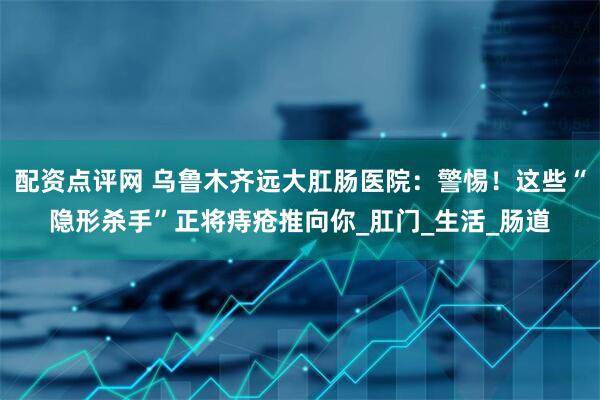 配资点评网 乌鲁木齐远大肛肠医院：警惕！这些“隐形杀手”正将痔疮推向你_肛门_生活_肠道