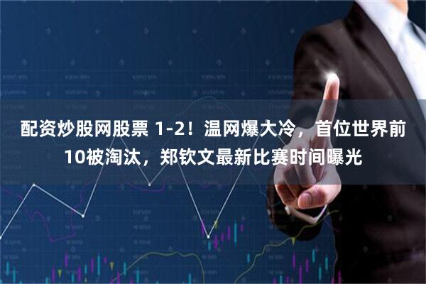 配资炒股网股票 1-2！温网爆大冷，首位世界前10被淘汰，郑钦文最新比赛时间曝光