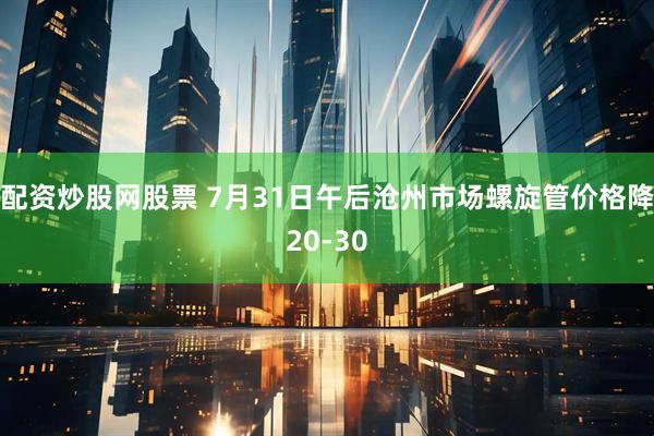 配资炒股网股票 7月31日午后沧州市场螺旋管价格降20-30