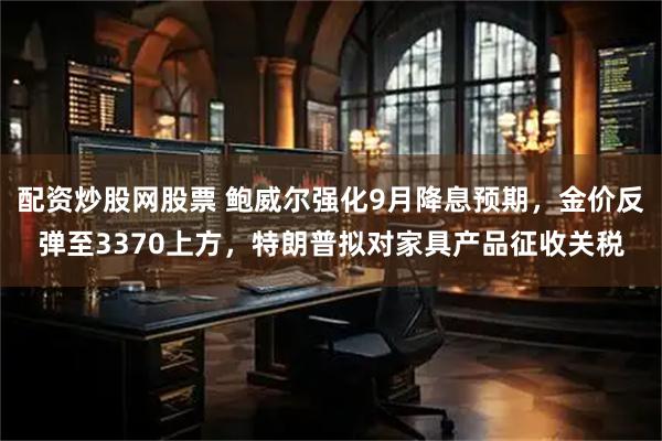 配资炒股网股票 鲍威尔强化9月降息预期，金价反弹至3370上方，特朗普拟对家具产品征收关税