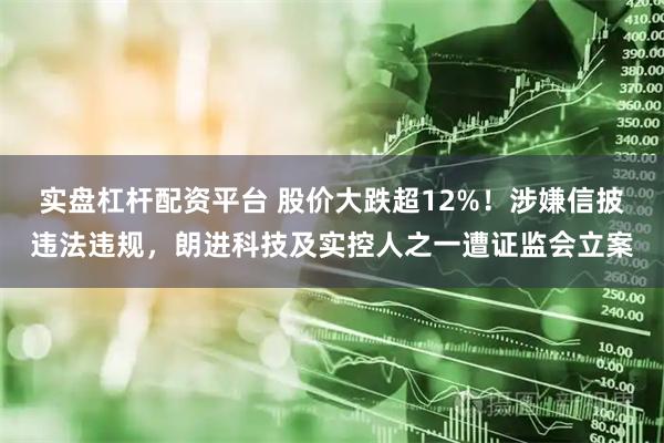 实盘杠杆配资平台 股价大跌超12%！涉嫌信披违法违规，朗进科技及实控人之一遭证监会立案