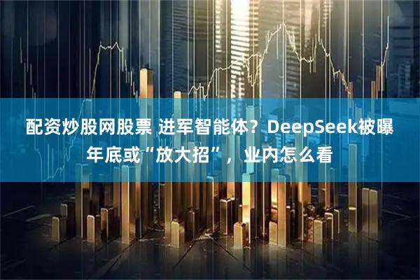 配资炒股网股票 进军智能体？DeepSeek被曝年底或“放大招”，业内怎么看