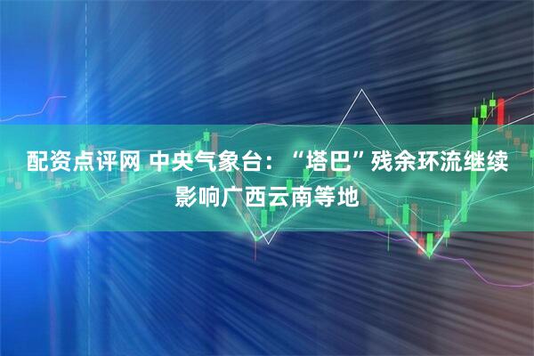 配资点评网 中央气象台：“塔巴”残余环流继续影响广西云南等地