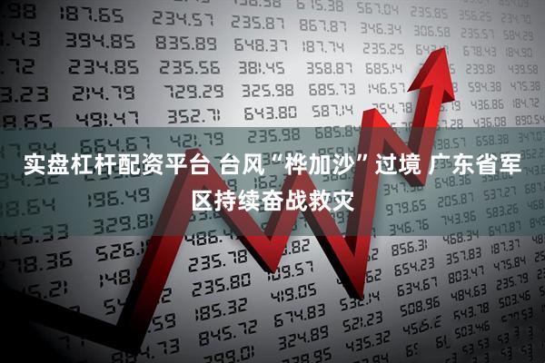 实盘杠杆配资平台 台风“桦加沙”过境 广东省军区持续奋战救灾