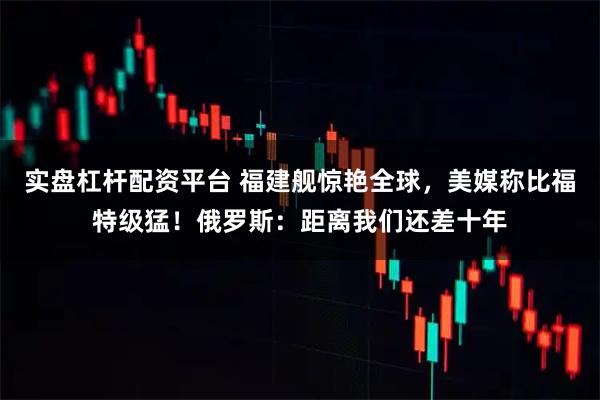 实盘杠杆配资平台 福建舰惊艳全球，美媒称比福特级猛！俄罗斯：距离我们还差十年