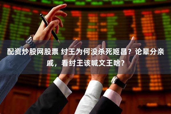 配资炒股网股票 纣王为何没杀死姬昌？论辈分亲戚，看纣王该喊文王啥？