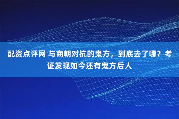 配资点评网 与商朝对抗的鬼方，到底去了哪？考证发现如今还有鬼方后人
